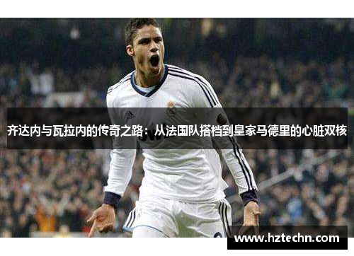 齐达内与瓦拉内的传奇之路：从法国队搭档到皇家马德里的心脏双核