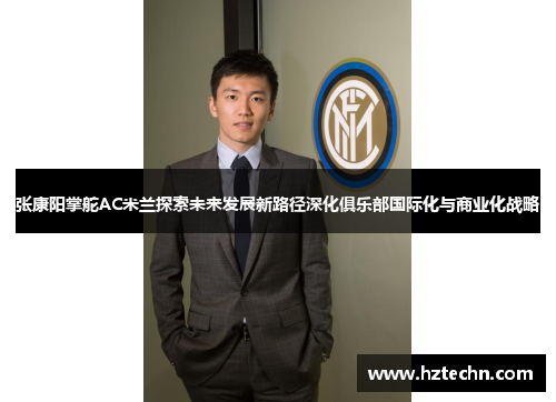 张康阳掌舵AC米兰探索未来发展新路径深化俱乐部国际化与商业化战略