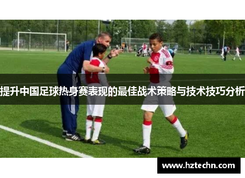 提升中国足球热身赛表现的最佳战术策略与技术技巧分析