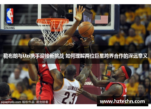 勒布朗与Uzi携手迎接新挑战 如何理解两位巨星跨界合作的深远意义