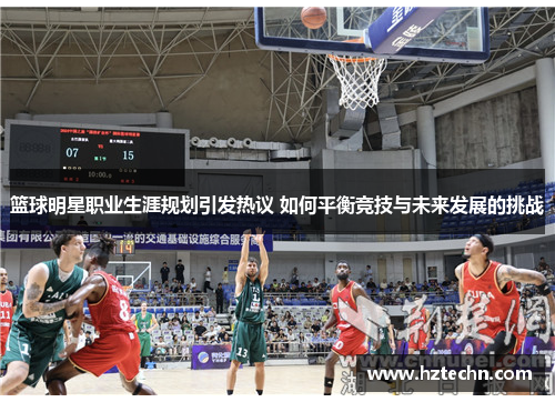 篮球明星职业生涯规划引发热议 如何平衡竞技与未来发展的挑战
