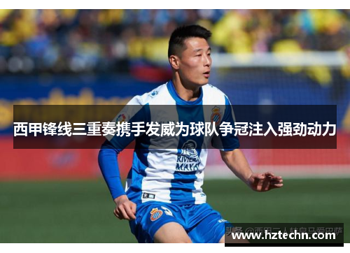 西甲锋线三重奏携手发威为球队争冠注入强劲动力 西甲锋线三重奏携手发威为球队争冠注入强劲动力
